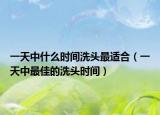 一天中什么时间洗头最适合（一天中最佳的洗头时间）