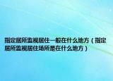 指定居所监视居住一般在什么地方（指定居所监视居住场所是在什么地方）