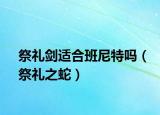 祭礼剑适合班尼特吗（祭礼之蛇）