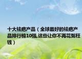 十大祛疤产品（全球最好的祛疤产品排行榜10强,这些让你不再花冤枉钱）
