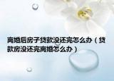离婚后房子贷款没还完怎么办（贷款房没还完离婚怎么办）