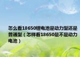 怎么看18650锂电池是动力型还是普通型（怎样看18650是不是动力电池）