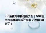 dnf金钱哥布林绝版了么（DNF里的哥布林套装现在绝版了?如题 谢谢了）