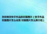 怎样修改快手作品的封面图片（快手作品封面图片怎么设置 封面图片怎么换介绍）