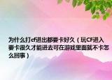 为什么打cf进出都要卡好久（玩CF进入要卡很久才能进去可在游戏里面就不卡怎么回事）