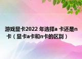 游戏显卡2022 年选择a 卡还是n 卡（显卡a卡和n卡的区别）