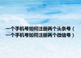 一个手机号如何注册两个头条号（一个手机号如何注册两个微信号）