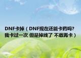 DNF卡掉（DNF现在还能卡药吗?我卡过一次 但是掉线了 不敢再卡）