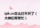 ipk.cn怎么打不开了（大神们帮帮忙）