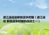 渡江战役是解放战争时期（渡江战役 解放战争时期的战役之一）