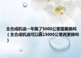 全合成机油一年跑了5000公里需要换吗（全合成机油可以跑15000公里再更换吗）