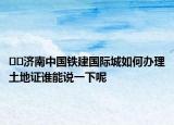﻿﻿济南中国铁建国际城如何办理土地证谁能说一下呢