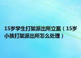 15岁学生打架派出所立案（15岁小孩打架派出所怎么处理）