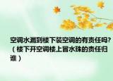 空调水漏到楼下装空调的有责任吗?（楼下开空调楼上冒水珠的责任归谁）