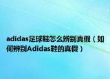 adidas足球鞋怎么辨别真假（如何辨别Adidas鞋的真假）