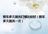 新车多久抛光打蜡比较好（新车多久抛光一次）