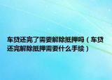 车贷还完了需要解除抵押吗（车贷还完解除抵押需要什么手续）