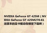 NVIDIA GeForce GT 425M（NVIDIA GeForce GT 425M270.61这版本的显卡驱动在哪里下载啊）