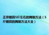 正宗糖蒜5斤左右的腌制方法（5斤糖蒜的腌制方法大全）