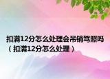 扣满12分怎么处理会吊销驾照吗（扣满12分怎么处理）