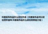抖音发布作品怎么定位外省（抖音发作品可以定位到外省吗 抖音发作品怎么定位到异地介绍）