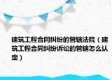 建筑工程合同纠纷的管辖法院（建筑工程合同纠纷诉讼的管辖怎么认定）