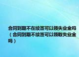 合同到期不在续签可以领失业金吗（合同到期不续签可以领取失业金吗）
