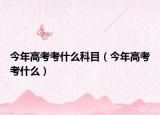 今年高考考什么科目（今年高考考什么）