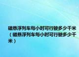 磁悬浮列车每小时可行驶多少千米（磁悬浮列车每小时可行驶多少千米）