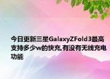 今日更新三星GalaxyZFold3最高支持多少w的快充,有没有无线充电功能