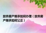 放弃房产继承如何办理（放弃房产继承如何公正）