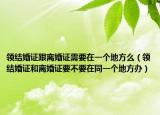 领结婚证跟离婚证需要在一个地方么（领结婚证和离婚证要不要在同一个地方办）