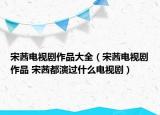 宋茜电视剧作品大全（宋茜电视剧作品 宋茜都演过什么电视剧）
