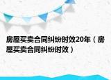 房屋买卖合同纠纷时效20年（房屋买卖合同纠纷时效）