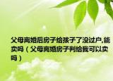 父母离婚后房子给孩子了没过户,能卖吗（父母离婚房子判给我可以卖吗）