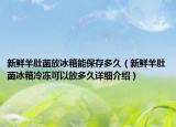 新鲜羊肚菌放冰箱能保存多久（新鲜羊肚菌冰箱冷冻可以放多久详细介绍）