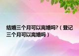 结婚三个月可以离婚吗?（登记三个月可以离婚吗）