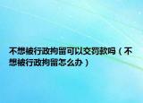 不想被行政拘留可以交罚款吗（不想被行政拘留怎么办）