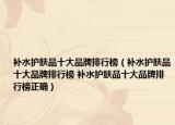 补水护肤品十大品牌排行榜（补水护肤品十大品牌排行榜 补水护肤品十大品牌排行榜正确）