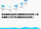 职业病单位能单方面解除劳动合同吗（职业病职工可不可以解除劳动合同呀）