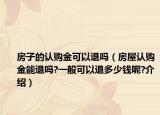 房子的认购金可以退吗（房屋认购金能退吗?一般可以退多少钱呢?介绍）