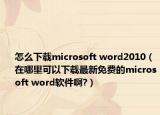 怎么下载microsoft word2010（在哪里可以下载最新免费的microsoft word软件啊?）