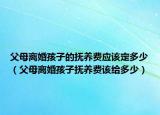 父母离婚孩子的抚养费应该定多少（父母离婚孩子抚养费该给多少）