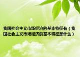 我国社会主义市场经济的基本特征有（我国社会主义市场经济的基本特征是什么）