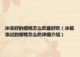 冰冻好的樱桃怎么吃最好吃（冰箱冻过的樱桃怎么吃详细介绍）