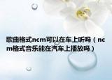 歌曲格式ncm可以在车上听吗（ncm格式音乐能在汽车上播放吗）