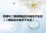 初婚与二婚结婚能否办独生子女证（二婚能否办独生子女证）