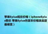 苹果8plus现在价格（iphone8plus售价 苹果8plus各版本价格表美版最便宜）