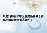 玩游戏特别卡怎么变流畅安卓（安卓手机玩游戏卡怎么办）