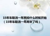 15年车取消一年两检什么时候开始（15年车取消一年两审了吗）
